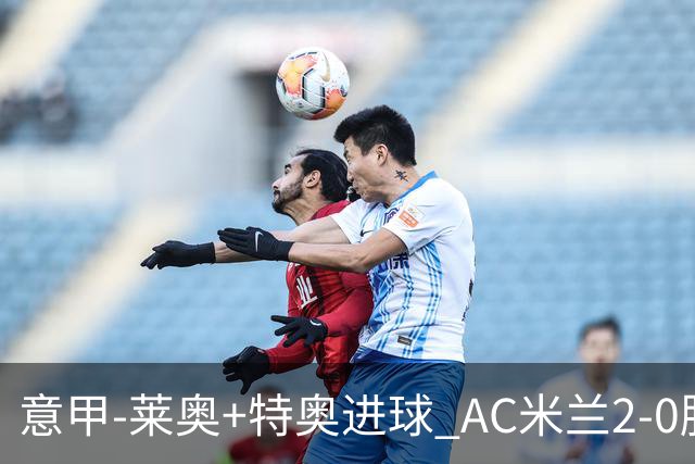 意甲-莱奥+特奥进球 AC米兰2-0胜强敌夺5连胜领跑